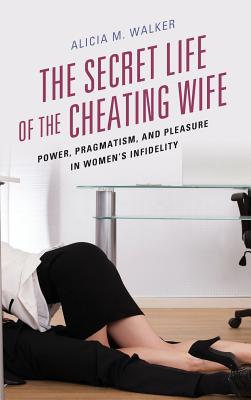 The Secret Life of the Cheating Wife: Power, Pragmatism, and Pleasure in Women's Infidelity - Walker, Alicia M