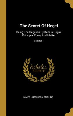 The Secret Of Hegel: Being The Hegelian System In Origin, Principle, Form, And Matter; Volume 1 - Stirling, James Hutchison