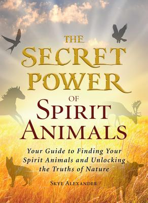 The Secret Power of Spirit Animals: Your Guide to Finding Your Spirit Animals and Unlocking the Truths of Nature - Alexander, Skye