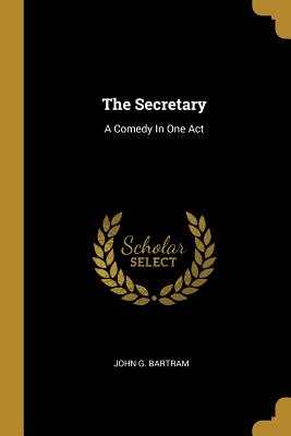 The Secretary: A Comedy In One Act - Bartram, John G