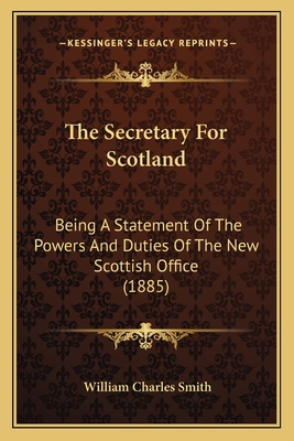 The Secretary for Scotland: Being a Statement of the Powers and Duties of the New Scottish Office (1885) - Smith, William Charles