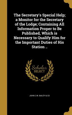 The Secretary's Special Help; a Monitor for the Secretary of the Lodge; Containing All Information Proper to Be Published, Which is Necessary to Qualify Him for the Important Duties of His Station .. - John C W Bailey & Co (Creator)