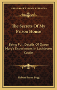 The Secrets Of My Prison House: Being Full Details Of Queen Mary's Experiences In Lochleven Castle