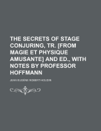 The Secrets of Stage Conjuring, Tr. [From Magie Et Physique Amusante] and Ed., with Notes by Professor Hoffmann