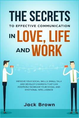 The Secrets to Effective Communication in Love, Life and work: Improve Your Social Skills, Small Talk and Develop Charisma That Can Positively Increase Your Social and Emotional Intelligence - Brown, Jack