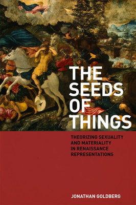 The Seeds of Things: Theorizing Sexuality and Materiality in Renaissance Representations - Goldberg, Jonathan, Professor