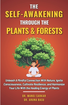 The Self-awakening Through the Plants & Forests: Unleash A Mindful Connection With Nature, Ignite Consciousness, Cultivate Resilience, and Harmonize Your Life With the Healing Energy of Plants - Basu, Aruna, Dr., and Sarkar, Manoj, Dr.