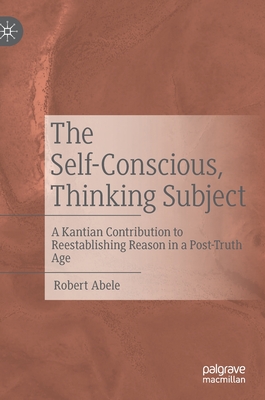 The Self-Conscious, Thinking Subject: A Kantian Contribution to Reestablishing Reason in a Post-Truth Age - Abele, Robert