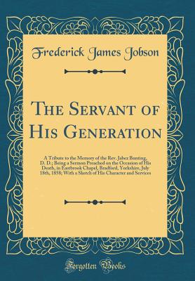 The Servant of His Generation: A Tribute to the Memory of the Rev. Jabez Bunting, D. D.; Being a Sermon Preached on the Occasion of His Death, in Eastbrook Chapel, Bradford, Yorkshire, July 18th, 1858; With a Sketch of His Character and Services - Jobson, Frederick James