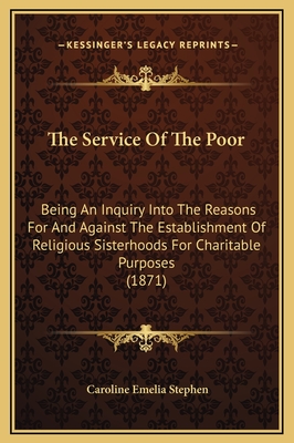 The Service of the Poor: Being an Inquiry Into the Reasons for and Against the Establishment of Religious Sisterhoods for Charitable Purposes - Stephen, Caroline Emelia