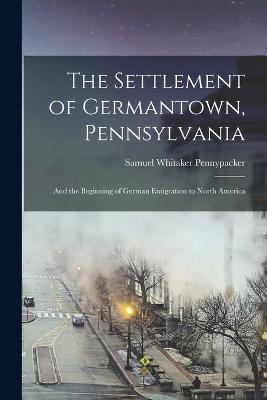 The Settlement of Germantown, Pennsylvania: And the Beginning of German Emigration to North America - Pennypacker, Samuel Whitaker
