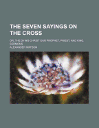 The Seven Sayings on the Cross; Or, the Dying Christ Our Prophet, Priest and King
