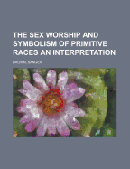 The Sex Worship And Symbolism Of Primitive Races: An Interpretation