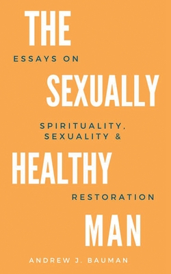 The Sexually Healthy Man: Essays on Spirituality, Sexuality, & Restoration - Bauman, Andrew J