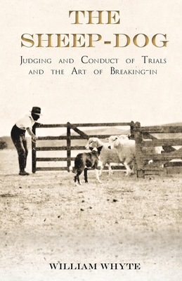 The Sheep-Dog - Judging and Conduct of Trials and the Art of Breaking-in;A Comprehensive and Practical Text-Book Dealing with the System of Judging Sheep-Dog Trials in New Zealand and Type on the Show Bench, and with the General Management and Conduct... - Whyte, William