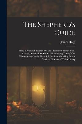 The Shepherd's Guide: Being a Practical Treatise On the Diseases of Sheep, Their Causes, and the Best Means of Preventing Them; With Observations On the Most Suitable Farm-Stocking for the Various Climates of This Country - Hogg, James