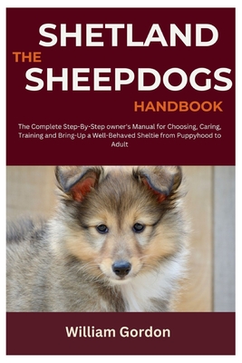 The Shetland Sheepdogs Handbook: The Complete Step-By-Step Owner's Manual for Choosing, Caring, Training and Bring-Up a Well-Behaved Sheltie from Puppyhood to Adult - Gordon, William