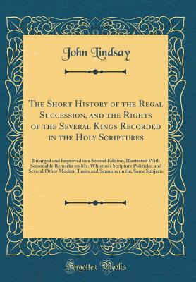 The Short History of the Regal Succession, and the Rights of the Several Kings Recorded in the Holy Scriptures: Enlarged and Improved in a Second Edition, Illustrated with Seasonable Remarks on Mr. Whiston's Scripture Politicks, and Several Other Modern T - Lindsay, John