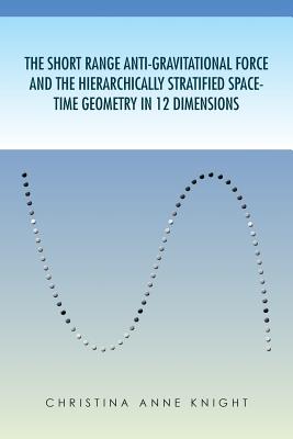 The Short Range Anti-Gravitational Force and the Hierarchichally Stratified Space-Time Geometry in 12 Dimensions - Knight, Christina Anne, and Christina Anne Knight