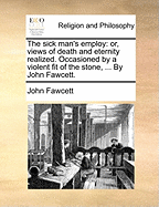 The Sick Man's Employ: Or, Views of Death and Eternity Realized. Occasioned by a Violent Fit of the Stone, ... by John Fawcett