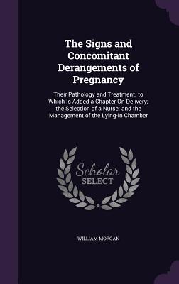 The Signs and Concomitant Derangements of Pregnancy: Their Pathology and Treatment. to Which Is Added a Chapter On Delivery; the Selection of a Nurse; and the Management of the Lying-In Chamber - Morgan, William, Dr., M.D.