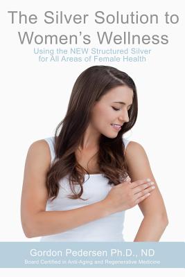 The Silver Solution to Women's Wellness: Using the NEW Structured Silver for All Areas of Female Health - Pedersen, Gordon H