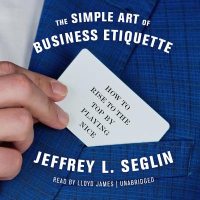The Simple Art of Business Etiquette: How to Rise to the Top by Playing Nice - Seglin, Jeffrey L, and James, Lloyd (Read by)