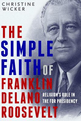 The Simple Faith of Franklin Delano Roosevelt: Religion's Role in the FDR Presidency - Wicker, Christine