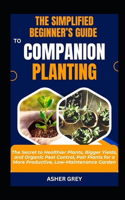 The Simplified Beginner's Guide to Companion Planting: The Secret to Healthier Plants, Bigger Yields, and Organic Pest Control, Pair Plants for a More Productive, Low-Maintenance Garden - Grey, Asher