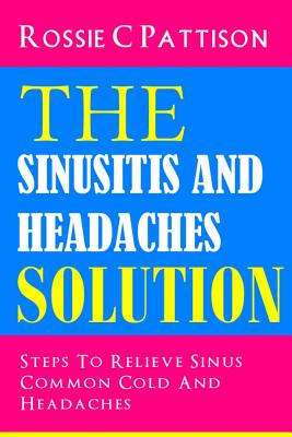 The Sinusitis And Headaches Solution: Steps To Relieve Sinus, Common Cold And Headaches - Pattison, Rossie C