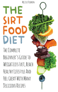 The Sirtfood Diet: The Complete Beginner's Guide to Weight Loss Fast, Reach Healthy Lifestyle And Feel Great With Many Delicious Recipes