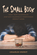 The Small Book: How I Beat Alcoholism and Why Alcoholics Anonymous Doesn't Work