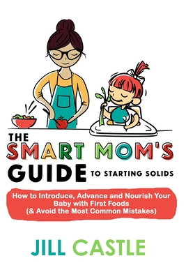 The Smart Mom's Guide to Starting Solids: How to Introduce, Advance, and Nourish Your Baby with First Foods (& Avoid the Most Common Mistakes) - Castle, Jill