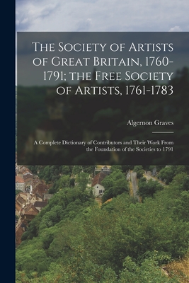 The Society of Artists of Great Britain, 1760-1791; the Free Society of Artists, 1761-1783: A Complete Dictionary of Contributors and Their Work From the Foundation of the Societies to 1791 - Graves, Algernon