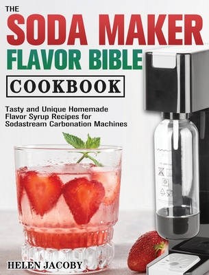 The Soda Maker Flavor Bible Cookbook: Tasty and Unique Homemade Flavor Syrup Recipes for Sodastream Carbonation Machines - Jacoby, Helen