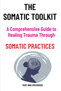 The Somatic Toolkit-A Comprehensive Guide to Healing Trauma Through Somatic Practices: A Comprehensive Guide to Healing Trauma Through Somatic Practices: Unlock Your Body's Potential for Deep Healing and Restoration