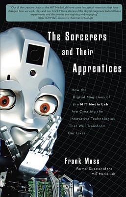 The Sorcerers and Their Apprentices: How the Digital Magicians of the MIT Media Lab Are Creating the Innovative Technologies That Will Transform Our Lives - Moss, Frank