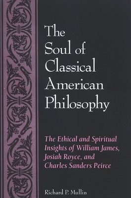 The Soul of Classical American Philosophy: The Ethical and Spiritual Insights of William James, Josiah Royce, and Charles Sanders Peirce - Mullin, Richard P