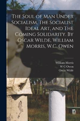 The Soul of man Under Socialism, The Socialist Ideal art, and The Coming Solidarity. By Oscar Wilde, William Morris, W.C. Owen - Morris, William, and Wilde, Oscar, and Owen, W C