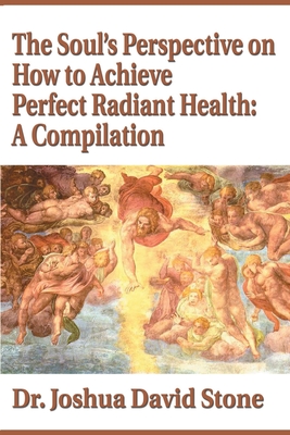 The Soul's Perspective on How to Achieve Perfect Radiant Health: A Compilation - Stone, Joshua David, Dr., PH.D.