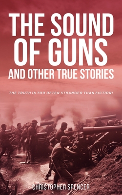 The Sound of Guns and Other True Stories: The Truth Is Too Often Stranger Than Fiction! - Spencer, Christopher