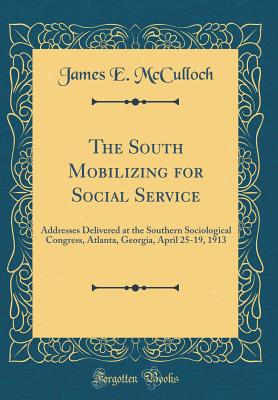 The South Mobilizing for Social Service: Addresses Delivered at the Southern Sociological Congress, Atlanta, Georgia, April 25-19, 1913 (Classic Reprint) - McCulloch, James E