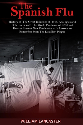The Spanish Flu: History of The Great Influenza of 1918. Analogies and Differences with The World Pandemic of 2020 and How to Prevent New Pandemics with Lessons to Remember from The Deadliest Plague - Lancaster, William