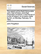 The Speech of the Right Honourable John, Earl of Clare, Lord High Chancellor of Ireland, in the House of Lords of Ireland, on a Motion Made by Him, on Monday, February 10, 1800, ...