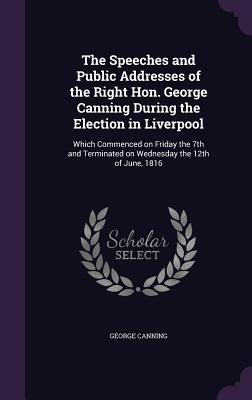 The Speeches and Public Addresses of the Right Hon. George Canning During the Election in Liverpool: Which Commenced on Friday the 7th and Terminated on Wednesday the 12th of June, 1816 - Canning, George