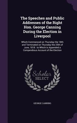 The Speeches and Public Addresses of the Right Hon. George Canning During the Election in Liverpool: Which Commenced on Thursday the 18th and Terminated on Thursday the 25th of June, 1818: to Which is Appended a Compendious Account of the Election - Canning, George