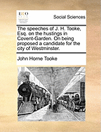 The Speeches of J. H. Tooke, Esq. on the Hustings in Covent-Garden. on Being Proposed a Candidate for the City of Westminster