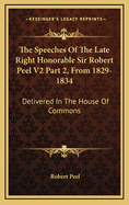 The Speeches of the Late Right Honorable Sir Robert Peel V2 Part 2, from 1829-1834: Delivered in the House of Commons