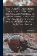The Spelling Dictionary Or, a Collection of All the Common Words and Proper Names of Persons and Places, Made Use of in Yhe English Tongue. ... By Thomas Dyche, ..