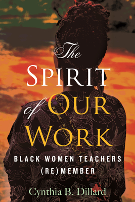 The Spirit of Our Work: Black Women Teachers (Re)Member - Dillard, Cynthia B, and Love, Bettina (Foreword by)